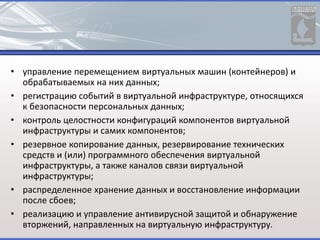 • управление перемещением виртуальных машин (контейнеров) и
обрабатываемых на них данных;
• регистрацию событий в виртуальной инфраструктуре, относящихся
к безопасности персональных данных;
• контроль целостности конфигураций компонентов виртуальной
инфраструктуры и самих компонентов;
• резервное копирование данных, резервирование технических
средств и (или) программного обеспечения виртуальной
инфраструктуры, а также каналов связи виртуальной
инфраструктуры;
• распределенное хранение данных и восстановление информации
после сбоев;
• реализацию и управление антивирусной защитой и обнаружение
вторжений, направленных на виртуальную инфраструктуру.
 