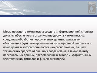 Меры по защите технических средств информационной системы
должны обеспечивать ограничение доступа к техническим
средствам обработки персональных данных, средствам
обеспечения функционирования информационной системы и в
помещения в которых они постоянно расположены, защиту
технических средств от внешних воздействий, а также защиту
персональных данных, представленных в виде информативных
электрических сигналов и физических полей.
 