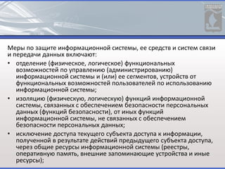 Меры по защите информационной системы, ее средств и систем связи
и передачи данных включают:
• отделение (физическое, логическое) функциональных
возможностей по управлению (администрированию)
информационной системы и (или) ее сегментов, устройств от
функциональных возможностей пользователей по использованию
информационной системы;
• изоляцию (физическую, логическую) функций информационной
системы, связанных с обеспечением безопасности персональных
данных (функций безопасности), от иных функций
информационной системы, не связанных с обеспечением
безопасности персональных данных;
• исключение доступа текущего субъекта доступа к информации,
полученной в результате действий предыдущего субъекта доступа,
через общие ресурсы информационной системы (реестры,
оперативную память, внешние запоминающие устройства и иные
ресурсы);
 