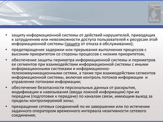 • защиту информационной системы от действий нарушителей, приводящих
к затруднению или невозможности доступа пользователей к ресурсам этой
информационной системы (защита от отказа в обслуживании);
• предотвращение задержки или прерывания выполнения процессов с
высоким приоритетом со стороны процессов с низким приоритетом;
• обеспечение защиты периметра информационной системы и периметров
ее сегментов при взаимодействии информационной системы с иными
информационными системами и информационно-
телекоммуникационными сетями, а также при взаимодействии сегментов
информационной системы, включая контроль потоков информации и
управление потоками информации;
• обеспечение безопасности персональных данных от раскрытия,
модификации и навязывания (ввода ложной информации) при их
передачи (подготовке к передаче) по каналам связи, имеющим выход за
пределы контролируемой зоны;
• прекращение сетевых соединений по их завершении или по истечении
заданного оператором временного интервала неактивности сетевого
соединения;
 