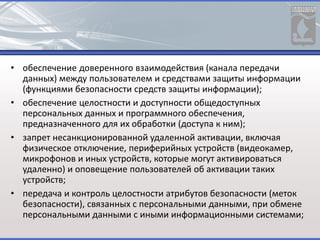 • обеспечение доверенного взаимодействия (канала передачи
данных) между пользователем и средствами защиты информации
(функциями безопасности средств защиты информации);
• обеспечение целостности и доступности общедоступных
персональных данных и программного обеспечения,
предназначенного для их обработки (доступа к ним);
• запрет несанкционированной удаленной активации, включая
физическое отключение, периферийных устройств (видеокамер,
микрофонов и иных устройств, которые могут активироваться
удаленно) и оповещение пользователей об активации таких
устройств;
• передача и контроль целостности атрибутов безопасности (меток
безопасности), связанных с персональными данными, при обмене
персональными данными с иными информационными системами;
 