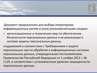 Документ предназначен для выбора операторами
информационных систем и (или) уполномоченными лицами:
• организационных и технических мер по обеспечению
безопасности персональных данных и их реализации в
системе защиты персональных данных,
создаваемой в соответствии с Требованиями к защите
персональных при их обработке в информационных системах
персональных данных, утвержденными постановлением
Правительства Российской Федерации от 1 ноября 2012 г. №
1119, в соответствии с установленным уровнем защищенности
персональных данных.
 