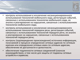 • контроль использования и исключение несанкционированного
использования технологий мобильного кода, регистрация событий,
связанных с использованием технологии мобильного кода, их
анализ и реагирование на нарушения, связанные с использованием
технологии мобильного кода;
• контроль использования и исключение несанкционированного
использования технологий передачи речи, регистрация событий,
связанных с использованием технологий передачи речи, их анализ
и реагирование на нарушения, связанные с использованием
технологий передачи речи;
• контроль (подтверждение происхождения) источника информации,
получаемой в процессе определения сетевых адресов по сетевым
именам или определения сетевых имен по сетевым адресам,
обеспечение ее доступности и целостности;
• обеспечение подлинности сетевых соединений (сеансов
взаимодействия), в том числе для защиты от подмены сетевых
устройств и сервисов;
 