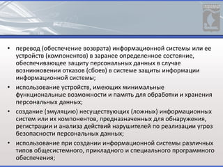 • перевод (обеспечение возврата) информационной системы или ее
устройств (компонентов) в заранее определенное состояние,
обеспечивающее защиту персональных данных в случае
возникновении отказов (сбоев) в системе защиты информации
информационной системы;
• использование устройств, имеющих минимальные
функциональные возможности и память для обработки и хранения
персональных данных;
• создание (эмуляцию) несуществующих (ложных) информационных
систем или их компонентов, предназначенных для обнаружения,
регистрации и анализа действий нарушителей по реализации угроз
безопасности персональных данных;
• использование при создании информационной системы различных
типов общесистемного, прикладного и специального программного
обеспечения;
 