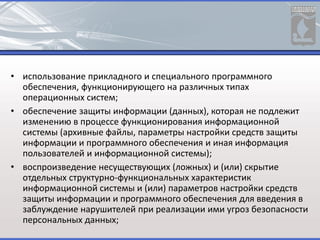 • использование прикладного и специального программного
обеспечения, функционирующего на различных типах
операционных систем;
• обеспечение защиты информации (данных), которая не подлежит
изменению в процессе функционирования информационной
системы (архивные файлы, параметры настройки средств защиты
информации и программного обеспечения и иная информация
пользователей и информационной системы);
• воспроизведение несуществующих (ложных) и (или) скрытие
отдельных структурно-функциональных характеристик
информационной системы и (или) параметров настройки средств
защиты информации и программного обеспечения для введения в
заблуждение нарушителей при реализации ими угроз безопасности
персональных данных;
 