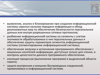 • выявление, анализ и блокирование при создании информационной
системы скрытых каналов передачи информации в обход
реализованных мер по обеспечению безопасности персональных
данных или внутри разрешенных сетевых протоколов;
• разбиение информационной системы на сегменты с учетом
значимости обрабатываемых в них персональных данных и
обеспечение защиты периметров сегментов информационной
системы (сегментирование информационной системы);
• обеспечение загрузки и исполнения программного обеспечения с
машинных носителей информации, доступных только для чтения, и
контроль целостности данного программного обеспечения.
• изоляция процессов (выполнение программ) в выделенной области
памяти;
• защита внутренних и внешних беспроводных соединений,
применяемых в информационной системе.
 