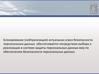 Блокирование (нейтрализация) актуальных угроз безопасности
персональных данных обеспечивается посредством выбора и
реализации в системе защиты персональных данных мер по
обеспечению безопасности персональных данных.
 