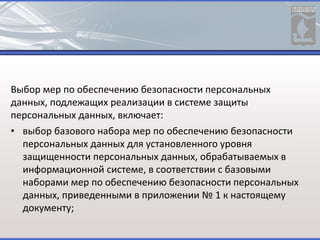 Выбор мер по обеспечению безопасности персональных
данных, подлежащих реализации в системе защиты
персональных данных, включает:
• выбор базового набора мер по обеспечению безопасности
персональных данных для установленного уровня
защищенности персональных данных, обрабатываемых в
информационной системе, в соответствии с базовыми
наборами мер по обеспечению безопасности персональных
данных, приведенными в приложении № 1 к настоящему
документу;
 