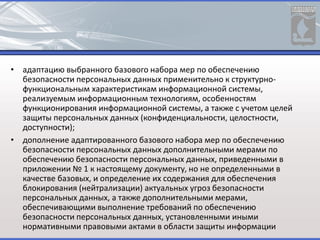 • адаптацию выбранного базового набора мер по обеспечению
безопасности персональных данных применительно к структурно-
функциональным характеристикам информационной системы,
реализуемым информационным технологиям, особенностям
функционирования информационной системы, а также с учетом целей
защиты персональных данных (конфиденциальности, целостности,
доступности);
• дополнение адаптированного базового набора мер по обеспечению
безопасности персональных данных дополнительными мерами по
обеспечению безопасности персональных данных, приведенными в
приложении № 1 к настоящему документу, но не определенными в
качестве базовых, и определение их содержания для обеспечения
блокирования (нейтрализации) актуальных угроз безопасности
персональных данных, а также дополнительными мерами,
обеспечивающими выполнение требований по обеспечению
безопасности персональных данных, установленными иными
нормативными правовыми актами в области защиты информации
 