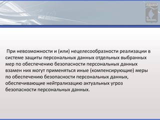 При невозможности и (или) нецелесообразности реализации в
системе защиты персональных данных отдельных выбранных
мер по обеспечению безопасности персональных данных
взамен них могут применяться иные (компенсирующие) меры
по обеспечению безопасности персональных данных,
обеспечивающие нейтрализацию актуальных угроз
безопасности персональных данных.
 