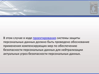 В этом случае в ходе проектирования системы защиты
персональных данных должно быть проведено обоснование
применения компенсирующих мер по обеспечению
безопасности персональных данных для нейтрализации
актуальных угроз безопасности персональных данных.
 