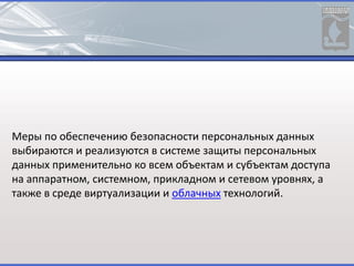 Меры по обеспечению безопасности персональных данных
выбираются и реализуются в системе защиты персональных
данных применительно ко всем объектам и субъектам доступа
на аппаратном, системном, прикладном и сетевом уровнях, а
также в среде виртуализации и облачных технологий.
 