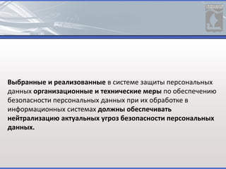 Выбранные и реализованные в системе защиты персональных
данных организационные и технические меры по обеспечению
безопасности персональных данных при их обработке в
информационных системах должны обеспечивать
нейтрализацию актуальных угроз безопасности персональных
данных.
 