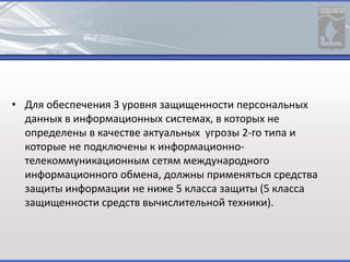 • Для обеспечения 3 уровня защищенности персональных
данных в информационных системах, в которых не
определены в качестве актуальных угрозы 2-го типа и
которые не подключены к информационно-
телекоммуникационным сетям международного
информационного обмена, должны применяться средства
защиты информации не ниже 5 класса защиты (5 класса
защищенности средств вычислительной техники).
 