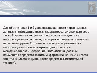 Для обеспечения 1 и 2 уровня защищенности персональных
данных в информационных системах персональных данных, а
также 3 уровня защищенности персональных данных в
информационных системах, в которых определены в качестве
актуальных угрозы 2-го типа или которые подключены к
информационно-телекоммуникационным сетям
международного информационного обмена, должны
применяться средства защиты информации не ниже 4 класса
защиты (5 класса защищенности средств вычислительной
техники).
 