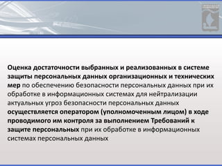 Оценка достаточности выбранных и реализованных в системе
защиты персональных данных организационных и технических
мер по обеспечению безопасности персональных данных при их
обработке в информационных системах для нейтрализации
актуальных угроз безопасности персональных данных
осуществляется оператором (уполномоченным лицом) в ходе
проводимого им контроля за выполнением Требований к
защите персональных при их обработке в информационных
системах персональных данных
 