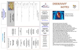 April 15, 2018
GreetersApril15,2018
IMPACTGROUP3
DEERFOOTDEERFOOTDEERFOOTDEERFOOT
NOTESNOTESNOTESNOTES
WELCOME TO THE
DEERFOOT
CONGREGATION
We want to extend a warm wel-
come to any guests that have come
our way today. We hope that you
enjoy our worship. If you have
any thoughts or questions about
any part of our services, feel free
to contact the elders at:
elders@deerfootcoc.com
CHURCH INFORMATION
5348 Old Springville Road
Pinson, AL 35126
205-833-1400
www.deerfootcoc.com
office@deerfootcoc.com
SERVICE TIMES
Sundays:
Worship 8:00 AM
Worship 10:00 AM
Bible Class 5:00 PM
Wednesdays:
7:00 PM
SHEPHERDS
John Gallagher
Rick Glass
Sol Godwin
Skip McCurry
Doug Scruggs
Darnell Self
Jim Timmerman
MINISTERS
Richard Harp
Tim Shoemaker
Johnathan Johnson
WhereisYourHeart’sDesire?
Scripture:Romans10:1-3
heart____________________________________
Romans___:___-___
1.H___________D_____________I_______E_______________
Romans___:___
John___:___
2.H___________D_____________M_________beC_______________
Romans___:___
2Peter___:___-___
Romans___:___-___
2Timothy___:___
3.H___________D_____________M_______beforC_______________
Romans___:___
John___:___-___
4.H___________D_____________I____fortheL_______________
Romans___:___
10:00AMService
Welcome
111Come,WeThatLovetheLord
1ABeautifulLife
OpeningPrayer
AncelNorris
752WhenMyLovetoChristGrowsWeak
Lord’sSupper/Offering
MiltonChandler
571SeekingtheLost
589AreYouSowingtheSeed?
ScriptureReading
SethLewis
Sermon
125DoYouKnowJesus?
————————————————————
5:00PMService
Lord’sSupper/Offering
RickGlass
DOMforApril
Hayes,Key,Malone
BusDrivers
April15DonYoung441-6321
April22SteveMaynard332-0981
WEBSITE
deerfootcoc.com
office@deerfootcoc.com
205-833-1400
8:00AMService
Welcome
OpeningPrayer
JamesPepper
LordSupper/Offering
DenisWilliams
ScriptureReading
DavidHayes
Sermon
BaptismalGarmentsfor
April
PatsyO’Rourke,KayCarver
ElderDownFront
8AMRickGlass
10AMJimTimmerman
5PMSolGodwin
MISSIONSUNDAY
MAY6,2018
MATTHEW28:18-20
How do we get to the heart of the matter?
With hearts calloused from polluting matter.
We are in a battle of precious love and then of loss.
Silver and gold within, yet stained with corroded dross.
How do we get back to that place, that rhythm of time?
How? When the slope is slick and futures face an upward climb.
With heart pricked David exclaimed, “break my heart” oh God (Psalm 51)
.
Create in me a clean mind, a new start, getting past the façade.
May the seat of our emotions beat again with new spark.
May we look beyond ourselves and be people after God's own heart.
How do we get to the heart of the matter?
It is only through God, our light, our Creator
That we can stay in time, and keep in step
That we can keep reason’s rhyme and not forget.
So look to Him and love Him more each day
Hold His hand and he’ll hold you up along the way.
Love Him with every fiber of your heart, soul, and mind
And you will realize the matter’s heart every time.
Only then can you love yourself and love your neighbor the same
Only then can you right the wrongs toward the passerby you blame.
For when our eyes look back, instead of glancing forward
We see a yesterday we can’t change just like we cannot change tomor-
row.
Today is the day, and it is given to you upon a silver platter.
Don’t let it corrode. You must get back to the heart of the matter.
Poem by: Richard Harp
A Note From the Harp
The Heart of the Matter
 