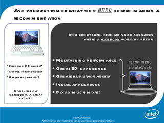 As k you r cu s tom e r wh at th e y ne e d b e fore m aking a
     re com m e nd ation

                                                       If no or not s u re , h e re are s om e s ce narios
                                                               wh e re a note b ook wou ld b e b e tte r:



                                       • M u ltitas king p e rform ance
                                       • G re at 3D e xp e rie nce
• F irs t tim e P C b u ye r?
• S im p le Inte rne t u s e ?
• G re ate r p ortab ility?            • G re ate r u p grad e ab ility
                                       • Ins tall ap p lications
     If ye s , th e n a
  ne tb ook is a gre at                • D o s o m u ch m ore !
         ch oice .



                                                           Intel Confidential
                              *Other names and trademarks can be claimed as properties of others
 