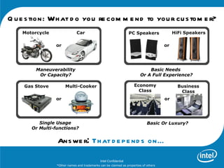Q u e s tion: Wh at d o you re com m e nd to you r cu s tom e r?
    Motorcycle                Car                                  PC Speakers             HiFi Speakers

                 or                                                                   or




         Maneuverability                                                     Basic Needs
          Or Capacity?                                                   Or A Full Experience?

     Gas Stove        Multi-Cooker                                  Economy                  Business
                                                                      Class                   Class
                 or                                                                   or




          Single Usage                                                       Basic Or Luxury?
       Or Multi-functions?


                 Ans we r: Th at d e p e nd s on…

                                              Intel Confidential
                 *Other names and trademarks can be claimed as properties of others
 