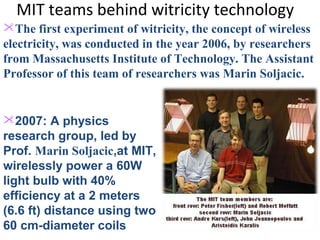 MIT teams behind witricity technology
The first experiment of witricity, the concept of wireless
electricity, was conducted in the year 2006, by researchers
from Massachusetts Institute of Technology. The Assistant
Professor of this team of researchers was Marin Soljacic.


2007: A physics
research group, led by
Prof. Marin Soljacic,at MIT,
wirelessly power a 60W
light bulb with 40%
efficiency at a 2 meters
(6.6 ft) distance using two
60 cm-diameter coils
 