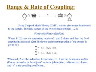 Range & Rate of Coupling:


          Using Coupled Mode Theory (CMT), we can give some frame work
to the system. The field system of the two resonant objects 1, 2 is
                          F(r,t)=a1(t)F1(r)+a2(t)F2(r)
Where F1,2(r) are the resonating modes of 1 and 2 alone, and then the field
amplitudes a1(t) and a2(t).The lower order representation of the system is
given by :




Where ω1, 2 are the individual frequencies, Γ1, 2 are the Resonance widths
(Decay rates) due to the objects’ intrinsic (absorption, radiation etc.) losses,
and ‘κ’ is the coupling coefficient .
 