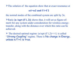 The solution of the equation show that at exact resonance at
                      ω1=ω2 and Γ1=Γ2
the normal modes of the combined system are split by 2κ.
Ratio {κ /sqrt (Γ1, 2)} shows that, it will set as figure-of-
merit for any system under consideration for wireless energy-
transfer, along with the distance over which this ratio can be
achieved.
 The desired optimal regime {κ/sqrt (Γ1,2)>>1} is called
“Strong-Coupling” regime. There is No change in Energy,
unless κ/Γ>>1 is true.
 