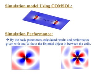 Simulation model Using COMSOL:




Simulation Performance:
 By the basic parameters, calculated results and performance
given with and Without the External object in between the coils.
 