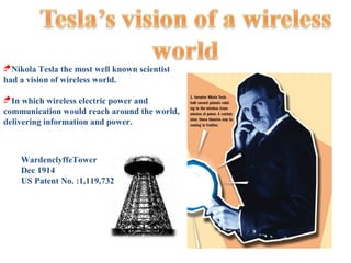 Nikola Tesla the most well known scientist
had a vision of wireless world.

In which wireless electric power and
communication would reach around the world,
delivering information and power.



    WardenclyffeTower
    Dec 1914
    US Patent No. :1,119,732
 