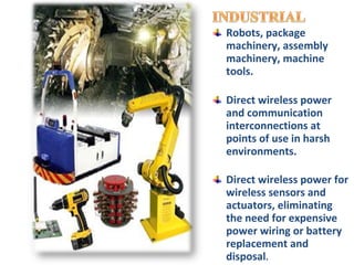 Robots, package
machinery, assembly
machinery, machine
tools.

Direct wireless power
and communication
interconnections at
points of use in harsh
environments.

Direct wireless power for
wireless sensors and
actuators, eliminating
the need for expensive
power wiring or battery
replacement and
disposal.
 