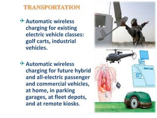  Automatic wireless
  charging for existing
  electric vehicle classes:
  golf carts, industrial
  vehicles.

 Automatic wireless
  charging for future hybrid
  and all-electric passenger
  and commercial vehicles,
  at home, in parking
  garages, at fleet depots,
  and at remote kiosks.
 