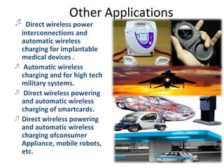 Other Applications
 Direct wireless power
  interconnections and
  automatic wireless
  charging for implantable
  medical devices .
 Automatic wireless
  charging and for high tech
  military systems.
 Direct wireless powering
  and automatic wireless
  charging of smartcards.
 Direct wireless powering
  and automatic wireless
  charging ofconsumer
  Appliance, mobile robots,
  etc.
 