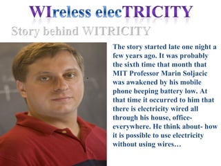 The story started late one night a
    few years ago. It was probably
    the sixth time that month that
.
    MIT Professor Marin Soljacic
    was awakened by his mobile
    phone beeping battery low. At
    that time it occurred to him that
    there is electricity wired all
    through his house, office-
    everywhere. He think about- how
    it is possible to use electricity
    without using wires…
 