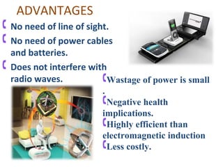 ADVANTAGES
 No need of line of sight.
 No need of power cables
  and batteries.
 Does not interfere with
  radio waves.           Wastage of power is small
                        .
                        Negative health
                        implications.
                        Highly efficient than
                        electromagnetic induction
                        Less costly.
 