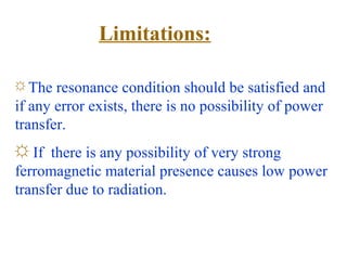 Limitations:

☼ The  resonance condition should be satisfied and
if any error exists, there is no possibility of power
transfer.
☼ If there is any possibility of very strong
ferromagnetic material presence causes low power
transfer due to radiation.
 
