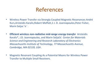 References
•   Wireless Power Transfer via Strongly Coupled Magnetic Resonances André
    Kurs,Aristeidis Karalis,Robert Moffatt,1 J. D. Joannopoulos,Peter Fisher,
    Marin Soljacˇic´ .

•   Efficient wireless non-radiative mid-range energy transfer Aristeidis
    Karalis*, J.D. Joannopoulos, and Marin Soljačić Center for Materials
    Science and Engineering and Research Laboratory of Electronics
    Massachusetts Institute of Technology, 77 Massachusetts Avenue,
    Cambridge, MA 02139, USA .

•   Magnetic Resonant Coupling As a Potential Means for Wireless Power
    Transfer to Multiple Small Receivers.
 