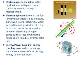 Electromagnetic induction is the
production of voltage across a
conductor moving through a
magnetic field.
Electromagnetism is one of the four
fundamental interactions of nature,
along with strong interaction, weak
interaction and gravitation. It is the
force that causes the interaction
between electrically charged
particles; the areas in which this
happens are called electromagnetic
fields
Energy/Power Coupling: Energy
coupling occurs when an energy
source has a means of transferring
energy to another object
 
