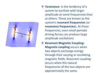 Resonance :is the tendency of a
system to oscillate with larger
amplitude at some frequencies than
at others. These are known as the
system's resonant frequencies (or
resonance frequencies). At these
frequencies, even small periodic
driving forces can produce large
amplitude oscillations
Resonant Magnetic Coupling:
Magnetic coupling occurs when
two objects exchange energy
through their varying or oscillating
magnetic fields. Resonant coupling
occurs when the natural
frequencies of the two objects are
approximately the same.
 
