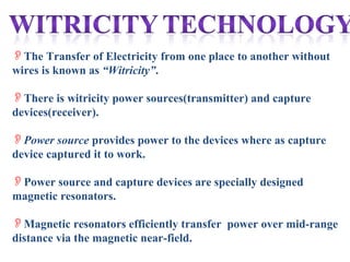 The Transfer of Electricity from one place to another without
wires is known as “Witricity”.

There is witricity power sources(transmitter) and capture
devices(receiver).

Power source provides power to the devices where as capture
device captured it to work.

Power source and capture devices are specially designed
magnetic resonators.

Magnetic resonators efficiently transfer power over mid-range
distance via the magnetic near-field.
 