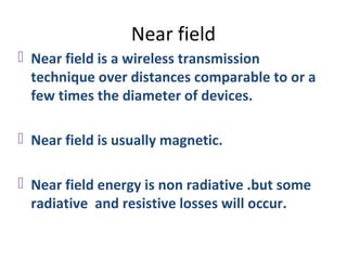 Near field
 Near field is a wireless transmission
  technique over distances comparable to or a
  few times the diameter of devices.

 Near field is usually magnetic.

 Near field energy is non radiative .but some
  radiative and resistive losses will occur.
 