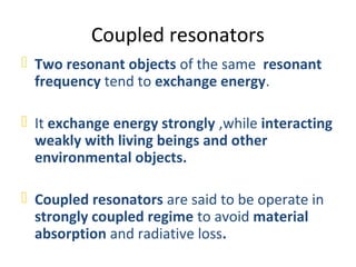 Coupled resonators
 Two resonant objects of the same resonant
  frequency tend to exchange energy.

 It exchange energy strongly ,while interacting
  weakly with living beings and other
  environmental objects.

 Coupled resonators are said to be operate in
  strongly coupled regime to avoid material
  absorption and radiative loss.
 