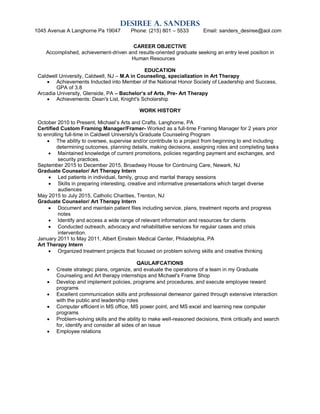 Desiree A. Sanders
1045 Avenue A Langhorne Pa 19047 Phone: (215) 801 – 5533 Email: sanders_desiree@aol.com
CAREER OBJECTIVE
Accomplished, achievement-driven and results-oriented graduate seeking an entry level position in
Human Resources
EDUCATION
Caldwell University, Caldwell, NJ – M.A in Counseling, specialization in Art Therapy
 Achievements Inducted into Member of the National Honor Society of Leadership and Success,
GPA of 3.8
Arcadia University, Glenside, PA – Bachelor’s of Arts, Pre- Art Therapy
 Achievements: Dean's List, Knight's Scholarship
WORK HISTORY
October 2010 to Present, Michael’s Arts and Crafts, Langhorne, PA
Certified Custom Framing Manager/Framer- Worked as a full-time Framing Manager for 2 years prior
to enrolling full-time in Caldwell University's Graduate Counseling Program
 The ability to oversee, supervise and/or contribute to a project from beginning to end including
determining outcomes, planning details, making decisions, assigning roles and completing tasks
 Maintained knowledge of current promotions, policies regarding payment and exchanges, and
security practices.
September 2015 to December 2015, Broadway House for Continuing Care, Newark, NJ
Graduate Counselor/ Art Therapy Intern
 Led patients in individual, family, group and marital therapy sessions
 Skills in preparing interesting, creative and informative presentations which target diverse
audiences
May 2015 to July 2015, Catholic Charities, Trenton, NJ
Graduate Counselor/ Art Therapy Intern
 Document and maintain patient files including service, plans, treatment reports and progress
notes
 Identify and access a wide range of relevant information and resources for clients
 Conducted outreach, advocacy and rehabilitative services for regular cases and crisis
intervention.
January 2011 to May 2011, Albert Einstein Medical Center, Philadelphia, PA
Art Therapy Intern
 Organized treatment projects that focused on problem solving skills and creative thinking
QAULAIFCATIONS
 Create strategic plans, organize, and evaluate the operations of a team in my Graduate
Counseling and Art therapy internships and Michael's Frame Shop
 Develop and implement policies, programs and procedures, and execute employee reward
programs
 Excellent communication skills and professional demeanor gained through extensive interaction
with the public and leadership roles
 Computer efficient in MS office, MS power point, and MS excel and learning new computer
programs
 Problem-solving skills and the ability to make well-reasoned decisions, think critically and search
for, identify and consider all sides of an issue
 Employee relations
 