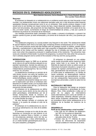 Revista de Posgrado de la VIa Cátedra de Medicina - N° 153 – Enero 2006 13
RIESGOS EN EL EMBARAZO ADOLESCENTE
María Gabriela Ulanowicz, Karina Elizabeth Parra, Gisela Elizabeth Wendler
Dra. Lourdes Tisiana Monzón
Resumen:
El embarazo no deseado en un adolescente es un problema social cada vez más frecuente a nivel
mundial. Los adolescentes inician sus relaciones sexuales cada vez a más temprana edad trayendo
aparejadas diversas consecuencias como lo es un embarazo. Este evento produce riesgos a nivel
social como lo son familias con mayor número de hijos, mayor deserción escolar, desempleos o em-
pleos mal remunerados, alta proporción de hijos ilegítimos. Repercute también en la salud de la ma-
dre y el recién nacido, aumentando el riesgo de morbimortalidad de ambos, y más aún cuando el
embarazo se produce en cercanías de la menarquía.
Las medidas preventivas están orientadas a tres niveles: a prevenir el embarazo, a prevenir los
riesgos cuando la joven ya está embarazada y al control de la evolución del niño y sus jóvenes pa-
dres.
Summary
The adolescent pregnancy is a social problem very frequent in the world. The adolescents initiate
its sexual relations each time to but early age unchaining diverse consequences as is it an pregnan-
cy. This event produces social risks like families with the greatest number of children, greater school
desertion, unemployment or jobs badly paid, high proportion of illegitimate children. It also results in
the health of the mother and the newborn, enlarged the risk of morbility and mortality of both, and
even more when the pregnancy produced in neighbourhoods of the menarche. The preventive mea-
sures are oriented to three levels: to prevent the pregnancy, to prevent the risks when the young wo-
man is already pregnant and to control of the evolution of the boy and her young parents.
INTRODUCCION
Adolescencia según la OMS es el período
de la vida en el cual el individuo adquiere la ca-
pacidad reproductiva, transita los patrones psi-
cológicos de la niñez a la adultez y consolida la
independencia socioeconómica; fija sus límites
entre los 10 y 20 años. 1 - 6.
La adolescencia constituye un período de la
vida donde ocurren una serie de cambios con
rapidez vertiginosa que se reflejan en la esfera
anatomofisiológica, social y cultural. 7
Los objetivos del presente trabajo son cono-
cer la repercusión que tiene un embarazo ado-
lescente en la esfera social y en la propia salud
tanto de los padres como del hijo, y la forma de
prevención de ésta entidad.
El embarazo en la adolescencia se define
como el que ocurre dentro de los dos años de
edad ginecológica, entendiéndose por tal al
tiempo transcurrido desde la menarca y/o
cuando la adolescente es aún dependiente de
su núcleo familiar de origen. 8
Ha sido llamado también el síndrome del
fracaso, o la puerta de entrada al ciclo de la
pobreza.9
El embarazo en la adolescencia es una cri-
sis que se sobreimpone a la crisis de la adoles-
cencia.8, 9
El embarazo irrumpe en la vida de las ado-
lescentes en momentos en que todavía no al-
canzan la madurez física y mental, y a veces
en circunstancias adversas como son las ca-
rencias nutricionales u otras enfermedades, y
en un medio familiar generalmente poco recep-
tivo para aceptarlo y protegerlo.4
El embarazo no planeado en una adoles-
cente puede provocarle serios trastornos bioló-
gicos, sobre todo si es menor de 15 años.
Además de repercutir sobre su esfera social, se
interrumpe el proyecto educativo y surge la ne-
cesidad de ingresar prematuramente a un tra-
bajo, generalmente mal remunerado. La censu-
ra social sobre la adolescente y su familia se
hacen evidentes, se desencadenan matrimo-
nios apresurados que generalmente no duran
con las subsiguientes repercusiones sociales,
económicas personales y sobre la salud de los
hijos.10
MATERIALES Y METODOS
Para la realización del trabajo se revisaron
revistas de obstetricia y ginecología de Cuba,
México, Perú, Chile accediendo a ellas por el
portal de la página de intermedicina
(www.intermedicina.com) como así también re-
vistas Argentinas, habiendo utilizado como pa-
labra claves Embarazo adolescente. También
se consultaron libros sobre adolescencia en la
biblioteca de la facultad de medicina de la
UNNE.
DESARROLLO
Perfil de los adolescentes a nivel mundial:11
Hay más de mil millones de adolescen-
tes, 85% en los países en desarrollo.
Más de la mitad ha tenido relaciones
sexuales antes de los 16 años.
Existen más de 111 millones de casos
nuevos de infecciones de transmisión
sexual curables en menores de 25 años.
 