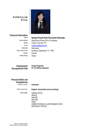 Page 1/4 - Curriculum vitae of
Nosky Pinanti Putri Hermanto Rahardjo
Name : Nosky Pinanti Putri Hermanto Rahardjo
Home Address : Galaxi Bumi Permai G2-14, Surabaya
Mobile : (+62) 81 703 397 177
E-mail : noskyputri@gmail.com
Nationality : Indonesian
Place, Date of birth : Surabaya, September 17th, 1990
Gender : Female
Marital Status : Single
Employment/
Occupational Field
Project Engineer
PT. Pro-Write Indonesia
Personal Skills and
Competences
MOTHER TONGUE : Indonesia
OTHER LANGUAGES : English, Good (both oral and writing)
SOFTWARE : ASPEN-HYSYS
ANSYS
UNI SIM
MATLAB
VISIO
COMPUTATIONAL FLUID DYNAMICS (CFD)
MICROSOFT OFFICE
CU R R I C U L U M
VI T A E
Personal Information
 