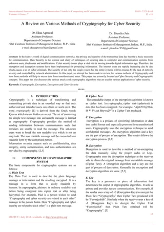 International Journal on Recent and Innovation Trends in Computing and Communication ISSN: 2321-8169
Volume: 6 Issue: 7 12 - 16
______________________________________________________________________________________
12
IJRITCC | July 2018, Available @ http://www.ijritcc.org
_______________________________________________________________________________________
A Review on Various Methods of Cryptography for Cyber Security
Dr. Ekta Agrawal
Assistant Professor,
Department of Computer Science
Shri Vaishnav Institute of Management, Indore, M.P., India
e-mail:ektaagrawal4jan@gmail.com
Dr. Jitendra Jain
Assistant Professor,
Department of Computer Science
Shri Vaishnav Institute of Management, Indore, M.P., India
e-mail: jitendra1974@gmail.com
Abstract: In the today’s world of digital communication networks, the privacy and security of the transmitted data has become a basic necessity
for communication. Data Security is the science and study of techniques of securing data in computer and communication systems from
unknown users, disclosures and modifications. Cyber security issues plays a vital role in moving towards digital information age. Therefore, the
encryption and decryption systems have been implemented for protecting information. The internet users are rapidly increasing day by day
which causes a lot of cyber-criminals. The security of not only the single system but the entire systems will be ensured by the task of network
security and controlled by network administrator. In this paper, an attempt has been made to review the various methods of Cryptography and
how these methods will help to secure data from unauthenticated users. This paper has primarily focused on Cyber Security and Cryptographic
concepts. This paper has also discusses the various attacks and cryptographic algorithms that are used in various applications of cyber security.
Keywords: Cryptography, Encryption, Decryption and Cyber Security
__________________________________________________*****_________________________________________________
I. INTRODUCTION
Cryptography is a technique of transforming and
transmitting private data in an encoded way so that only
authorized and intended users can obtain or work on it. The
word cryptography [1] is derived from the Greek words
Κpυπτo which means hidden or secret. The art of converting
the simple text message into unreadable message is termed
as cryptography. Cryptography provides the method of
sending information between communicators such that
intruders are unable to read the message. The unknown
users want to break the non readable text which is not an
easy task. The non readable message will be converted into
readable form by the authorized person.
Information security aspects such as confidentiality, data
integrity, entity authentication, and data authentication are
provided by cryptography. [2,3]
II. COMPONENTS OF CRYPTOGRAPHIC
SYSTEM
The basic components for cryptographic systems are as
follows:
A. Plain Text
The Plain Text is used to describe the plain language
message or information and the resulting encrypted. It is a
message in a form that is easily readable by
humans. In cryptography, plaintext is ordinary readable text
before being encrypted into cipher text or after being
decrypted. For example, Paul is a person wishes to send
“Cryptography and cyber security are related to each other”
message to the person Justin. Here “Cryptography and cyber
security are related to each other” is a plain text message.
B. Cipher Text
The unreadable output of the encryption algorithm is known
as cipher text. In cryptography, cipher text (ciphertext) is
data that has been encrypted. For example, “Ajd672#@91uk
l8 *^ 5% uh Bhywu29” is a Cipher Text produced.
C. Encryption
Encryption is a process of converting information or data
into coded format and especially prevents form unauthorized
users. Cryptography uses the encryption technique to send
confidential messages. An encryption algorithm and a key
are the part of process of encryption. The sender follows the
encryption process. [7,8]
D. Decryption
Decryption is used to describe a method of un-encrypting
the data manually using the proper codes or keys.
Cryptography uses the decryption technique at the receiver
side to obtain the original message from unreadable message
(Cipher Text). A Decryption algorithm and a key are the
part of process of decryption. Generally the encryption and
decryption algorithm are same. [2,3]
E. Key
The key is a parameter or piece of information that
determines the output of cryptographic algorithm.. It acts as
private and provides secure communication.. For example, if
the sender uses a key of +3 (Encryption Key) to encrypt the
Plain Text “Cryptography” then Cipher Text produced will
be “Fuswrjudskb”. Similarly when the receiver uses a key of
-3 (Decryption Key) to decrypt the Cipher Text
“Fuswrjudskb” then Plain Text obtained will be
“Cryptography”. [5]
 