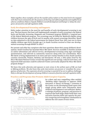 10
Taken together, these examples call out the need for policy makers at the state level to be engaged
with their local communities for the purpose of charting and addressing family and neighborhood
adverse conditions likely to impede children’s overall development and hamper or delay the emer-
gence of executive and self-regulation skills.
Early Developmental Screening and Supports
Policy maker attention to the need for and benefits of early developmental screening is not
new. The best-known (but least well implemented) exemplar of early screening is the federal
Early and Periodic Screening, Diagnosis and Treatment program (EPSDT), a required part
of the federal Medicaid program. Ten screenings may be billed for Medicaid eligible young
children between the ages of birth and 24 months with annual screenings thereafter. Based
on data submitted to the federal government for Federal Fiscal Year 2013, just two in three
eligible children ages birth through age 5 in South Carolina received at least one develop-
mental screening through EPSDT in 2013.42
For parents and other key caregivers who have questions about their young children’s devel-
opment, South Carolina has launched Help Me Grow. Services available to families include
an online information and referral service, developmental screening using Ages and Stages
questionnaires, and referrals to community resources along with care coordination. Help
Me Grow is being implemented in 16 states and now reaches families in four South Carolina
counties: Greenville, Pickens, Berkeley and Dorchester. Of note, a 2012 policy brief by the
Help Me Grow National Center reveals that significant cost savings, reduced wait times, and
improved child outcomes could be achieved if states universally adopted the Help Me Grow
program design.43
We know that early adversity and exposure to toxic stress in the earliest years of life can lead
to lifelong problems. We also know that early intervention can prevent or remediate the conse-
quences of adversity. The expansion of early screening is essential if we are to address challenges
likely to disrupt the development of young children’s executive function and self-regulation skills.
Practices and Programs that Promote Adult Caregiver Capacity
In a short and very compelling video entitled
“Building Adult Capacities to Improve Child
Outcomes: A Theory of Change,”44
scientists at
the Center on the Developing Child report that
simply giving adults more information about
children’s development is not sufficient. Rather,
a redesign of policies, program, and practices is
required that both helps adults build their own
executive function skills and capacity for posi-
tive caregiving and strengthens communities to
address the root causes of toxic stress.
42 Annual EPSDT Participation Report (Form 416): South Carolina, 2013. Retrieved January 2, 2015.
43 Cost Benefits of ‘De-medicalizing’ Childhood Developmental and Behavioral Concerns: National Replication of Help
Me Grow, HELP ME GROW National Center, June 2012. Online at -- www.helpmegrownational.org/includes/research/
PolicyBrief_FINAL_31MAY2012.pdf
44 Building Adult Capacities to Improve Child Outcomes: A Theory of Change, Harvard Center on the Developing Child,
2013. Online at -- developingchild.harvard.edu/resources/multimedia/videos/theory_of_change/
Building Adult Capacity
Center on the Developing Child
 
