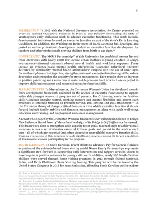 11
WASHINGTON. In 2012 with the National Governors Association, the Center presented an
overview entitled “Executive Function in Practice and Policy”45
showcasing the State of
Washington’s early childhood work to advance executive functioning. This work includes
developmental indicators focused on executive function as part of the state’s Early Learning
Guidelines. In addition, the Washington Department of Early Learning has developed and
posted an online professional development module on executive function development for
teachers and other professionals serving children from birth to age eight.46
CONNECTICUT. The MOMS Partnership47
at Yale University has combined lessons learned
from interviews with nearly 2000 low-income urban mothers of young children to design
neuroscience-informed community-based mental health and workforce supports. These
include an evidence-based mental health intervention (Cognitive Behavioral Therapy)
delivered by community “mental health ambassadors” coupled with the use of smart apps
for mothers’ phones that, together, strengthen maternal executive functioning skills, reduce
depression and strengthen the capacity for stress management. Early results show an increase
in positive parenting and a reduction in maternal depression, both of which are expected to
improve children’s outcomes and maternal executive function skills.
MASSACHUSETTS. In Massachusetts, the Crittenton Women’s Union has developed a work-
force development framework anchored in the science of executive functioning to support
vulnerable younger women to progress out of poverty. For Crittenton, executive function
skills “…include impulse control, working memory and mental flexibility and govern such
processes of strategic thinking as problem-solving, goal-setting, and goal attainment.”48
In
the Crittenton theory of change, critical domains within which executive function skills are
focused include family stability and financial management as along with adult well-being,
education and training, and employment and career management.
A recent white paper by the Crittenton Women’s Union entitled “Using Brain Science to Design
New Pathways Out of Poverty” describes the design of its Bridge to Self Sufficiency framework.
This framework aims to strengthen adult capacity to set goals, take real steps to achieve small
successes across a set of domains essential to these goals and persist in the work of each
step – all of which are essential (and often delayed or unavailable) executive function skills.
Ongoing evaluation of this program reveals significant progress among its target population
of low-income women participating in the program.
SOUTH CAROLINA. In South Carolina, recent efforts to advance a Pay for Success-financed
expansion of the evidence-based home visiting model Nurse Family Partnerships represents
a significant step forward in supporting early intervention and support services shown to
have long-term positive outcomes for young children. In addition, nearly 500 South Carolina
children were served through home visiting programs in 2013 through federal Maternal,
Infant, and Early Childhood Home Visiting funding. This program will be reviewed by the
United States Congress in 2015 for reauthorization, affording South Carolina policy makers
45 Race, A. & Szekely, A. Executive Function in Practice and Policy, Harvard Center on the Developing Child and the National
Governor Association Center for Best Practices, October 2011. Retrieved December 23, 2014. Online at -- earlysuccess.org/
sites/default/files/website_files/files/2012-10-2012-10-11-%2012-Race-Szekely-Alliance.pdf
46 Executive Function Professional Development Module, Department of Early Learning, State of Washington, undated.
Retrieved December 26, 2014. Online at -- deltraining.com/courses/Executive_Function/content-frame.htm
47 MOMS Partnership, Yale University, online at -- newhavenmomspartnership.org/
48 Babcock, E. Using Brain Science to Design New Pathways Out of Poverty, Crittenton Women’s Union, 2014. Retrieved
January 2, 2015. Online at -- www.liveworkthrive.org/site/assets/Using%20Brain%20Science%20to%20Create%20
Pathways%20Out%20of%20Poverty%20FINAL%20online.pdf
 
