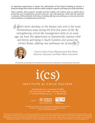102 Edinburgh Court • Greenville, SC 29607
1201 Main Street, Suite 1980 • Columbia, SC 29201
w: instituteforchildsuccess.org | p: 864.382.3329
The Institute for Child Success is a non-profit, non-partisan research and policy organization that fosters public and private partnerships to align
and improve resources for the success of young children in South Carolina and beyond. A partnership of the Children’s Hospital of the Greenville
Health System and the United Way of Greenville County, ICS supports service providers, policy makers, and advocates focused on early childhood
development, healthcare, and education to build a sustainable system that ensures the success of all children, pre-natal through age five.
an important opportunity to impact the continuation of key federal funding to advance a
program design that works to advance adult caregiver capacity and long-term child outcomes.
Taken together, these program examples provide insights and evidence that an explicit focus
promoting and strengthening executive function and self-regulation skills hold the potential
to advance child and family well-being, including offering new pathways out of such persistent
social problems as multigenerational poverty.
“ “A child’s brain develops at the fastest rate and in the most
extraordinary ways during the first five years of life. By
strengthening critical life management skills at an early
age, we have the opportunity to dramatically improve child
and family well being in South Carolina and across the
United States, offering new pathways out of poverty.
– South Carolina House Representative Rita Allison,
Chairman, Education and Public Works Committee
FUELED BY
The Institute for Child Success is fueled by BlueCross BlueShield of South Carolina,
an independent licensee of the BlueCross and BlueShield Association,
and by the Mary Black Foundation.
ICS gratefully acknowledges the contribution of research intern, Sarah Barrett, in the preparation of this brief.
 