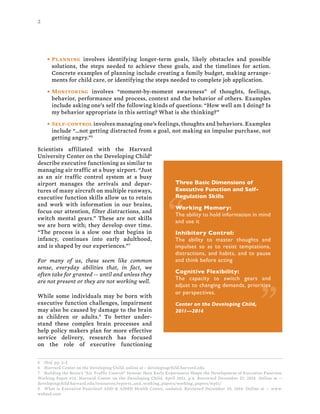 2
• Planning involves identifying longer-term goals, likely obstacles and possible
solutions, the steps needed to achieve these goals, and the timelines for action.
Concrete examples of planning include creating a family budget, making arrange-
ments for child care, or identifying the steps needed to complete job application.
• Monitoring involves “moment-by-moment awareness” of thoughts, feelings,
behavior, performance and process, context and the behavior of others. Examples
include asking one’s self the following kinds of questions: “How well am I doing? Is
my behavior appropriate in this setting? What is she thinking?”
• Self-control involves managing one’s feelings, thoughts and behaviors. Examples
include “…not getting distracted from a goal, not making an impulse purchase, not
getting angry.”5
Scientists affiliated with the Harvard
University Center on the Developing Child6
describe executive functioning as similar to
managing air traffic at a busy airport. “Just
as an air traffic control system at a busy
airport manages the arrivals and depar-
tures of many aircraft on multiple runways,
executive function skills allow us to retain
and work with information in our brains,
focus our attention, filter distractions, and
switch mental gears.” These are not skills
we are born with; they develop over time.
“The process is a slow one that begins in
infancy, continues into early adulthood,
and is shaped by our experiences.”7
For many of us, these seem like common
sense, everyday abilities that, in fact, we
often take for granted -- until and unless they
are not present or they are not working well.
While some individuals may be born with
executive function challenges, impairment
may also be caused by damage to the brain
as children or adults.8
To better under-
stand these complex brain processes and
help policy makers plan for more effective
service delivery, research has focused
on the role of executive functioning
5 Ibid, pp. 2-3
6 Harvard Center on the Developing Child, online at – developingchild.harvard.edu
7 Building the Brain’s “Air Traffic Control” System: How Early Experiences Shape the Development of Executive Function.
Working Paper #14. Harvard Center on the Developing Child, April 2011, p.4. Retrieved December 27, 2014. Online at --
developingchild.harvard.edu/resources/reports_and_working_papers/working_papers/wp11/
8 What is Executive Function? ADD & ADHD Health Center, undated. Retrieved December 29, 2014. Online at -- www.
webmd.com
Three Basic Dimensions of
Executive Function and Self-
Regulation Skills
Working Memory:
The ability to hold information in mind
and use it
Inhibitory Control:
The ability to master thoughts and
impulses so as to resist temptations,
distractions, and habits, and to pause
and think before acting
Cognitive Flexibility:
The capacity to switch gears and
adjust to changing demands, priorities
or perspectives.
Center on the Developing Child,
2011—2014
“
“
 