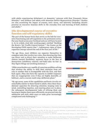 3
with adults experiencing Alzheimer’s or dementia,9
veterans with Post Traumatic Stress
Disorder,10
and children and adults with Attention Deficit Hyperactivity Disorder.11
Studies
are also examining the impact of trauma, toxic stress, and adversity (including chronic
poverty) on executive function skills in the everyday lives and learning of both children
and adults.12
(the developmental course of executive
function and self-regulatory skills)
The part of the human brain that serves as the hub for exec-
utive functioning and self-regulation is the prefrontal cortex.
Put your hand across your forehead and you will have located
it. In its widely cited 2011 working paper entitled “Building
the Brain’s “Air Traffic Control System,”13
the Center on the
Developing Child reports that “…rudimentary signs of these
capacities emerge toward the end of the first year of life.”
“By age three, most children can organize themselves to
complete tasks that involve two rules, thus showing that they
can direct and re-direct their attention to make deliberate
choices (mental flexibility), maintain focus in the face of
distractions (inhibitory control), and hold rules ‘on line’ as
they figure things out (working memory)…”
“Older preschoolers are capable of conscious problem-solving
that involves the ability to shift their attention from one
rule to another that is incompatible with the first, and then
back again…They also have the capacity to inhibit responses
that are inappropriate even if they are highly desirable…or
habitual…and to execute multi-step, deliberate plans.”
“By age seven, some of the capabilities and brain circuits are
remarkably similar to those found in adults. Once these foun-
dational capacities for directing attention, keeping rules in
mind, controlling impulses, and enacting plans are in place,
the subsequent developmental tasks of refining them and
learning to deploy them more efficiently can proceed into the
adolescent and early adult years as tasks grow increasingly
complicated and challenging.”14
9 McGuinness, B., Barrett, S., Craig, D., Lawson, J.& Passmore, A. Executive functioning in Alzheimer’s disease and vascular
dementia, June 2010, pp. 562-68
10 Polak, A.R,  Witteveen, A.,  Reitsma, J. &  Olff, M. The role of executive function in posttraumatic stress disorder: a
systematic review. Journal of Affective Disorders, December 2012, pp 11-21
11 What is Executive Function? National Resource Center on AD/HD, undated. Retrieved January 3, 2014 from www.
help4adhd.org/faq.cfm?fid=40&tid=7&varLang=en
12 Building the Brain’s “Air Traffic Control” System, op cit. For resources on the impact of trauma on child and adolescent
development and functioning, see also the National Child Traumatic Stress Network, online at -- www.nctsn.org
13 Ibid
14 Ibid
www.brainexplorer.org
 