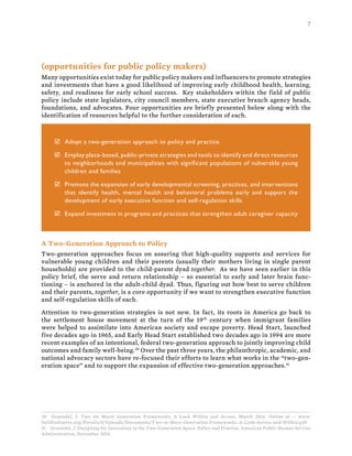 7
(opportunities for public policy makers)
Many opportunities exist today for public policy makers and influencers to promote strategies
and investments that have a good likelihood of improving early childhood health, learning,
safety, and readiness for early school success. Key stakeholders within the field of public
policy include state legislators, city council members, state executive branch agency heads,
foundations, and advocates. Four opportunities are briefly presented below along with the
identification of resources helpful to the further consideration of each.
þ Adopt a two-generation approach to policy and practice
þ Employ place-based, public-private strategies and tools to identify and direct resources
to neighborhoods and municipalities with significant populations of vulnerable young
children and families
þ Promote the expansion of early developmental screening, practices, and interventions
that identify health, mental health and behavioral problems early and support the
development of early executive function and self-regulation skills
þ Expand investment in programs and practices that strengthen adult caregiver capacity
A Two-Generation Approach to Policy
Two-generation approaches focus on assuring that high-quality supports and services for
vulnerable young children and their parents (usually their mothers living in single parent
households) are provided to the child-parent dyad together. As we have seen earlier in this
policy brief, the serve and return relationship – so essential to early and later brain func-
tioning – is anchored in the adult-child dyad. Thus, figuring out how best to serve children
and their parents, together, is a core opportunity if we want to strengthen executive function
and self-regulation skills of each.
Attention to two-generation strategies is not new. In fact, its roots in America go back to
the settlement house movement at the turn of the 19th
century when immigrant families
were helped to assimilate into American society and escape poverty. Head Start, launched
five decades ago in 1965, and Early Head Start established two decades ago in 1994 are more
recent examples of an intentional, federal two-generation approach to jointly improving child
outcomes and family well-being.30
Over the past three years, the philanthropic, academic, and
national advocacy sectors have re-focused their efforts to learn what works in the “two-gen-
eration space” and to support the expansion of effective two-generation approaches.31
30 Gruendel, J. Two (or More) Generation Frameworks: A Look Within and Across, March 2014. Online at -- www.
buildinitiative.org/Portals/0/Uploads/Documents/Two-or-More-Generation-Frameworks_A-Look-Across-and-Within.pdf
31 Gruendel, J. Designing for Innovation in the Two-Generation Space. Policy and Practice, American Public Human Service
Administration, December 2014.
 